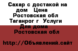 Сахар с достакой на дом › Цена ­ 1 - Ростовская обл., Таганрог г. Услуги » Для дома   . Ростовская обл.